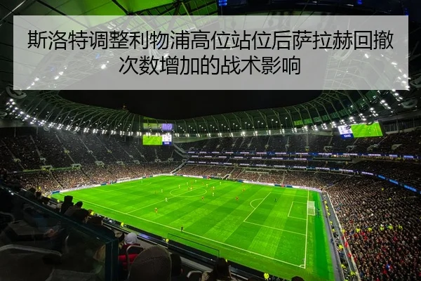 斯洛特调整利物浦高位站位后萨拉赫回撤次数增加的战术影响