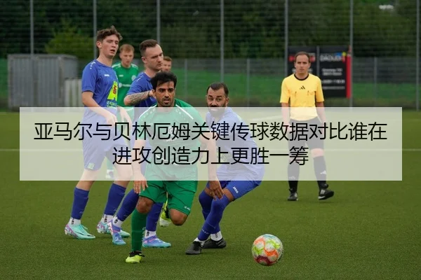 亚马尔与贝林厄姆关键传球数据对比谁在进攻创造力上更胜一筹