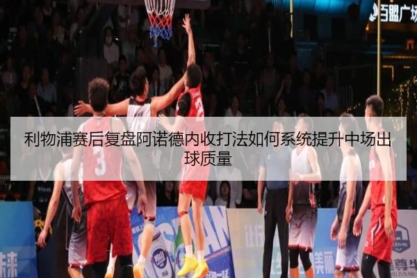 利物浦赛后复盘阿诺德内收打法如何系统提升中场出球质量