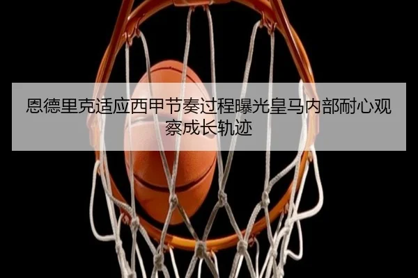 恩德里克适应西甲节奏过程曝光皇马内部耐心观察成长轨迹